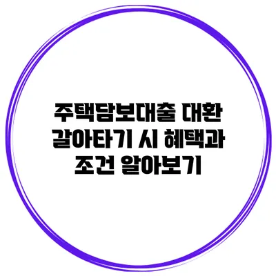 주택담보대출 대환 갈아타기 시 혜택과 조건 알아보기