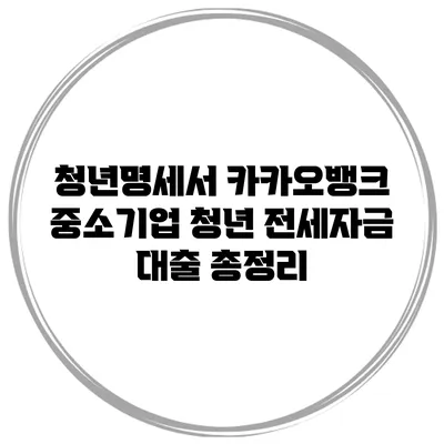 청년명세서 카카오뱅크 / 중소기업 청년 전세자금 대출 총정리